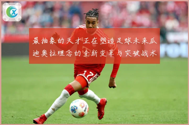 最抽象的天才正在塑造足球未来瓜迪奥拉理念的全新变革与突破战术观察