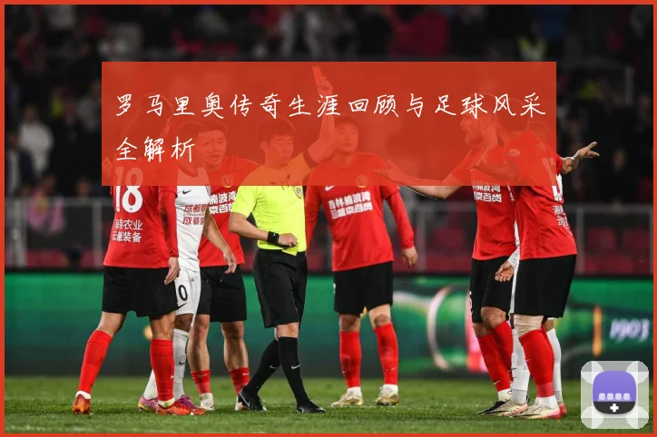罗马里奥传奇生涯回顾与足球风采全解析