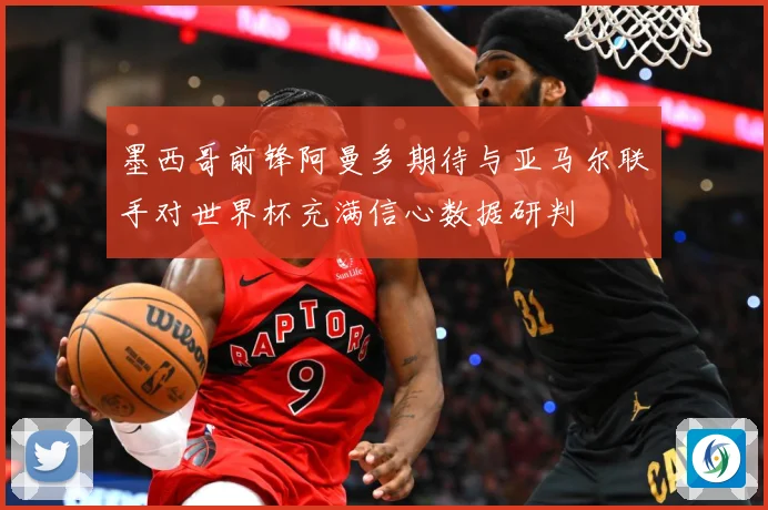 墨西哥前锋阿曼多期待与亚马尔联手对世界杯充满信心数据研判