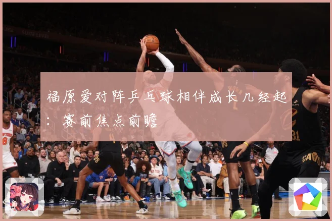 福原爱对阵乒乓球相伴成长几经起：赛前焦点前瞻