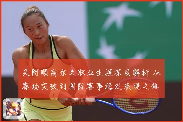 吴阿顺高尔夫职业生涯深度解析 从赛场突破到国际赛事稳定表现之路