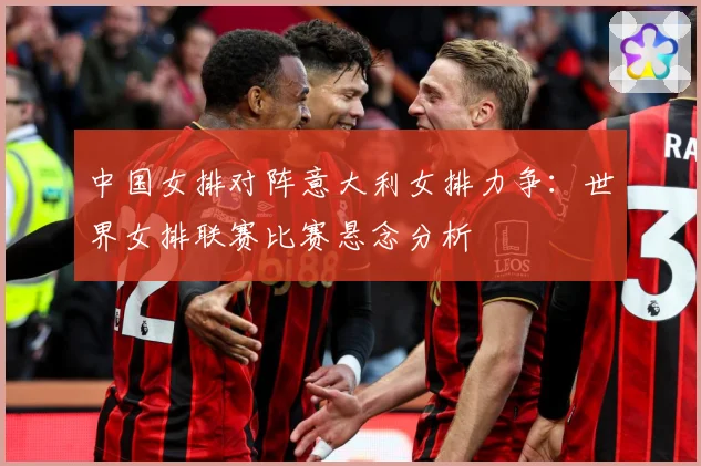 中国女排对阵意大利女排力争：世界女排联赛比赛悬念分析